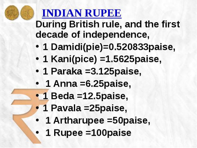 INDIAN RUPEE During British rule, and the first decade of independence, 1 Damidi(pie)=0.520833paise, 1 Kani(pice) =1.5625paise, 1 Paraka =3.125paise, 1 Anna =6.25paise, 1 Beda =12.5paise, 1 Pavala =25paise, 1 Artharupee =50paise, 1 Rupee =100paise