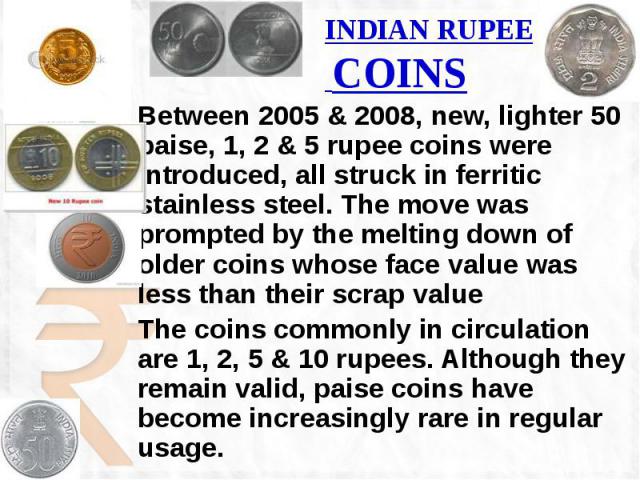 INDIAN RUPEE COINS Between 2005 & 2008, new, lighter 50 paise, 1, 2 & 5 rupee coins were introduced, all struck in ferritic stainless steel. The move was prompted by the melting down of older coins whose face value was less than their scrap …