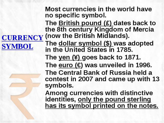 CURRENCY SYMBOL Most currencies in the world have no specific symbol. The British pound (£) dates back to the 8th century Kingdom of Mercia (now the British Midlands). The dollar symbol ($) was adopted in the United States in 1785. The yen (¥) goes …