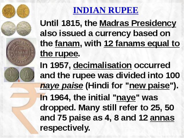 INDIAN RUPEE Until 1815, the Madras Presidency also issued a currency based on the fanam, with 12 fanams equal to the rupee. In 1957, decimalisation occurred and the rupee was divided into 100 naye paise (Hindi for "new paise"). In 1964, t…