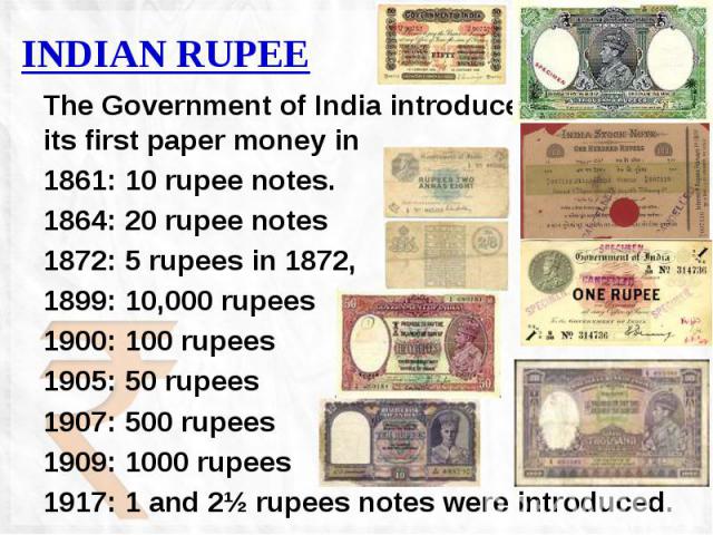 INDIAN RUPEE The Government of India introduced its first paper money in 1861: 10 rupee notes. 1864: 20 rupee notes 1872: 5 rupees in 1872, 1899: 10,000 rupees 1900: 100 rupees 1905: 50 rupees 1907: 500 rupees 1909: 1000 rupees 1917: 1 and 2½ rupees…
