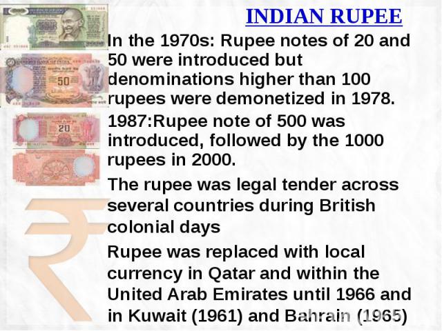 INDIAN RUPEE In the 1970s: Rupee notes of 20 and 50 were introduced but denominations higher than 100 rupees were demonetized in 1978. 1987:Rupee note of 500 was introduced, followed by the 1000 rupees in 2000. The rupee was legal tender across seve…