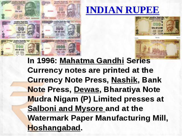 INDIAN RUPEE In 1996: Mahatma Gandhi Series Currency notes are printed at the Currency Note Press, Nashik, Bank Note Press, Dewas, Bharatiya Note Mudra Nigam (P) Limited presses at Salboni and Mysore and at the Watermark Paper Manufacturing Mill, Ho…