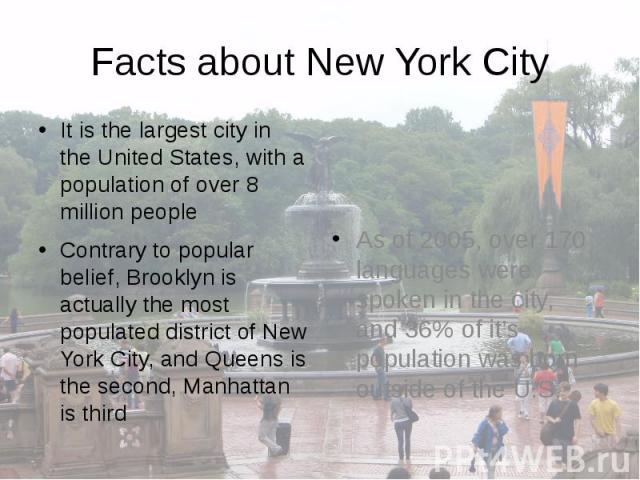 Facts about New York City It is the largest city in the United States, with a population of over 8 million people Contrary to popular belief, Brooklyn is actually the most populated district of New York City, and Queens is the second, Manhattan is third