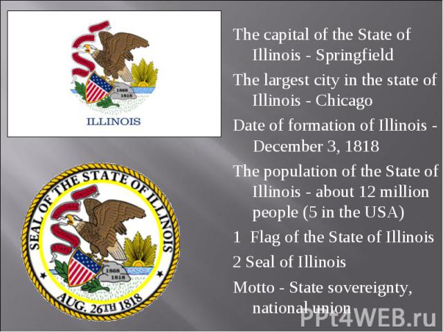 The capital of the State of Illinois - Springfield The capital of the State of Illinois - Springfield The largest city in the state of Illinois - Chicago Date of formation of Illinois - December 3, 1818 The population of the State of Illinois - abou…