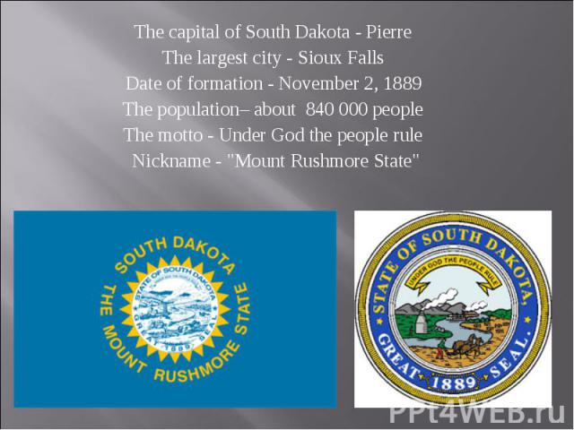 The capital of South Dakota - Pierre The capital of South Dakota - Pierre The largest city - Sioux Falls Date of formation - November 2, 1889 The population– about 840 000 people The motto - Under God the people rule Nickname - "Mount Rushmore …