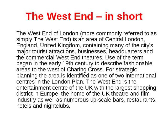 The West End – in short The West End of London (more commonly referred to as simply The West End) is an area of Central London, England, United Kingdom, containing many of the city's major tourist attractions, businesses, headquarters and the commer…