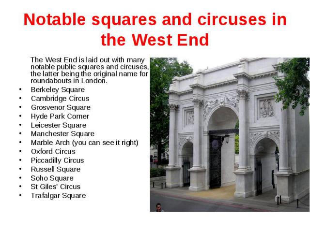 Notable squares and circuses in the West End The West End is laid out with many notable public squares and circuses, the latter being the original name for roundabouts in London. Berkeley Square Cambridge Circus Grosvenor Square Hyde Park Corner Lei…