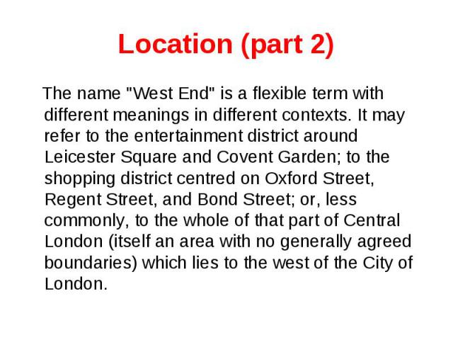 Location (part 2) The name "West End" is a flexible term with different meanings in different contexts. It may refer to the entertainment district around Leicester Square and Covent Garden; to the shopping district centred on Oxford Street…