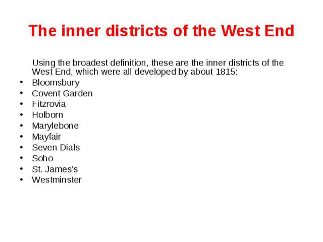The inner districts of the West End Using the broadest definition, these are the inner districts of the West End, which were all developed by about 1815: Bloomsbury Covent Garden Fitzrovia Holborn Marylebone Mayfair Seven Dials Soho St. James's West…