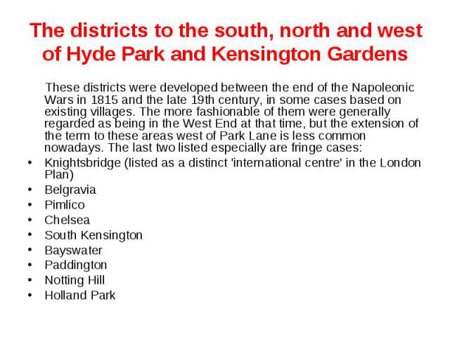 The districts to the south, north and west of Hyde Park and Kensington Gardens These districts were developed between the end of the Napoleonic Wars in 1815 and the late 19th century, in some cases based on existing villages. The more fashionable of…