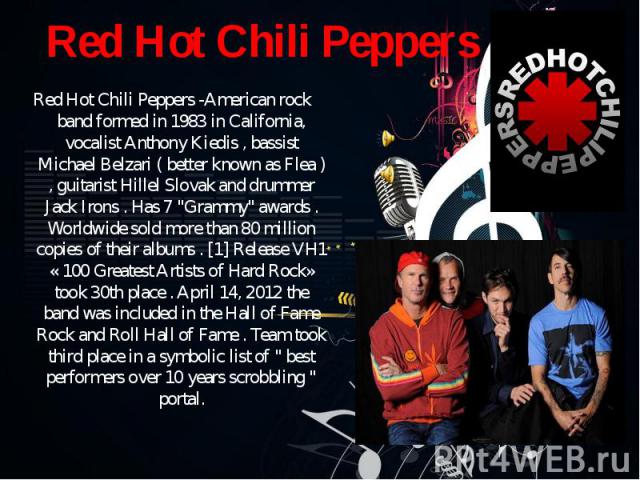 Red Hot Chili Peppers -American rock band formed in 1983 in California, vocalist Anthony Kiedis , bassist Michael Belzari ( better known as Flea ) , guitarist Hillel Slovak and drummer Jack Irons . Has 7 "Grammy" awards . Worldwide sold mo…