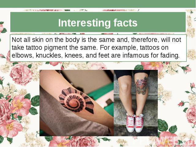 Interesting facts Not all skin on the body is the same and, therefore, will not take tattoo pigment the same. For example, tattoos on elbows, knuckles, knees, and feet are infamous for fading.