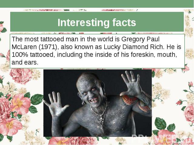 Interesting facts The most tattooed man in the world is Gregory Paul McLaren (1971), also known as Lucky Diamond Rich. He is 100% tattooed, including the inside of his foreskin, mouth, and ears.