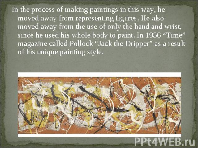In the process of making paintings in this way, he moved away from representing figures. He also moved away from the use of only the hand and wrist, since he used his whole body to paint. In 1956 “Time” magazine called Pollock “Jack the Dripper” as …