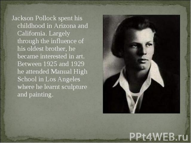 Jackson Pollock spent his childhood in Arizona and California. Largely through the influence of his oldest brother, he became interested in art. Between 1925 and 1929 he attended Manual High School in Los Angeles where he learnt sculpture and painting.