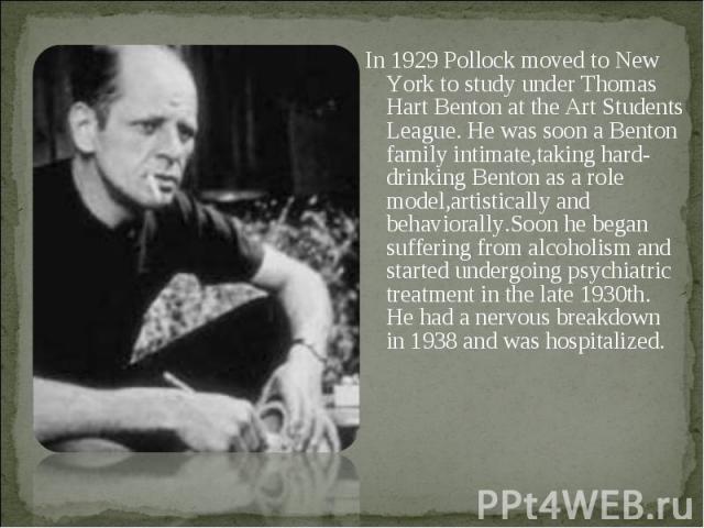 In 1929 Pollock moved to New York to study under Thomas Hart Benton at the Art Students League. He was soon a Benton family intimate,taking hard-drinking Benton as a role model,artistically and behaviorally.Soon he began suffering from alcoholism an…