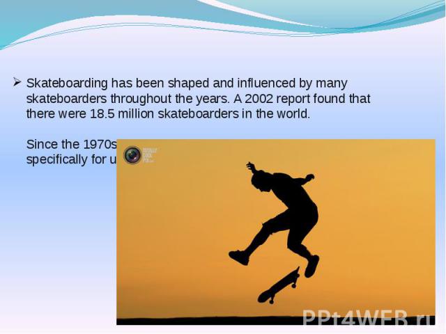 Skateboarding has been shaped and influenced by many skateboarders throughout the years. A 2002 report found that there were 18.5 million skateboarders in the world. Since the 1970s, skateparks have been constructed specifically for use by skateboarders.