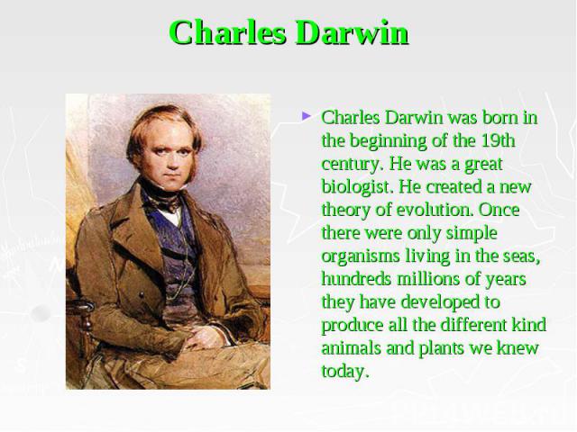 Charles Darwin Charles Darwin was born in the beginning of the 19th century. He was a great biologist. He created a new theory of evolution. Once there were only simple organisms living in the seas, hundreds millions of years they have developed to …