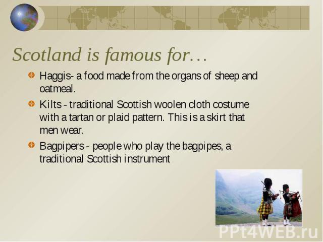 Haggis- a food made from the organs of sheep and oatmeal. Haggis- a food made from the organs of sheep and oatmeal. Kilts - traditional Scottish woolen cloth costume with a tartan or plaid pattern. This is a skirt that men wear. Bagpipers - people w…