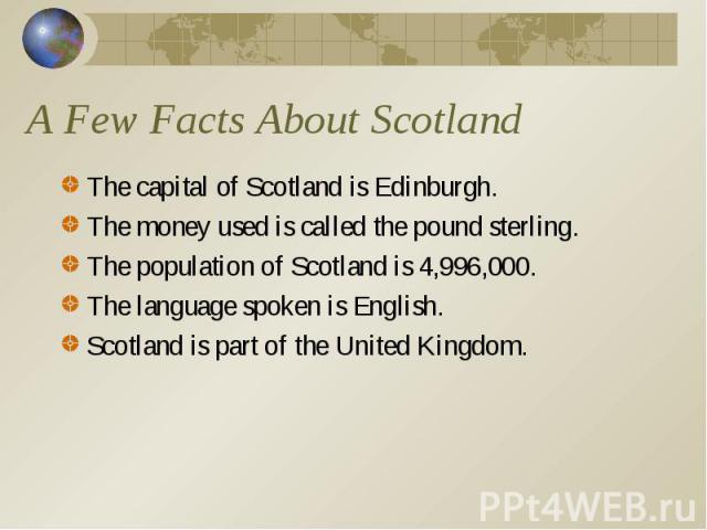 The capital of Scotland is Edinburgh. The capital of Scotland is Edinburgh. The money used is called the pound sterling. The population of Scotland is 4,996,000. The language spoken is English. Scotland is part of the United Kingdom.