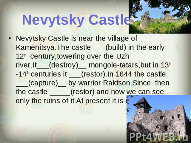 Nevytsky Castle is near the village of Kamenitsya.The castle ___(build) in the early 12th century,towering over the Uzh river.It___(destroy)__ mongole-tatars,but in 13th -14th centuries it ___(restor).In 1644 the castle ___(capture)__ by warrior Rak…