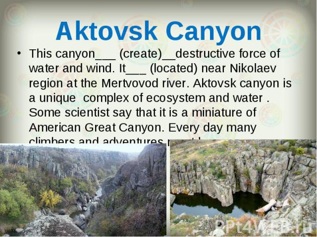 This canyon___ (create)__destructive force of water and wind. It___ (located) near Nikolaev region at the Mertvovod river. Aktovsk canyon is a unique complex of ecosystem and water . Some scientist say that it is a miniature of American Great Canyon…