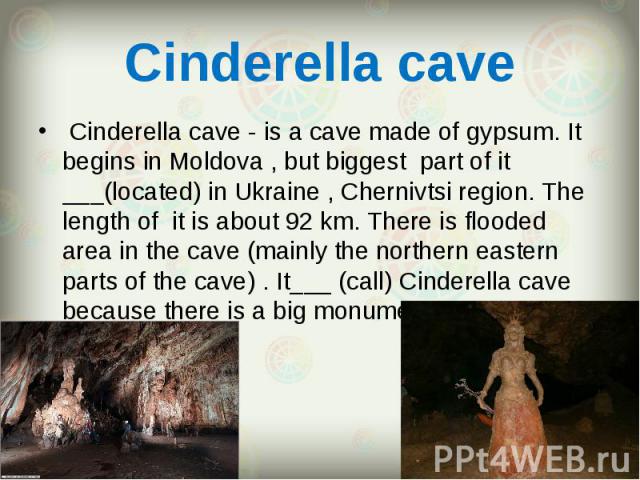  Cinderella cave - is a cave made of gypsum. It begins in Moldova , but biggest part of it ___(located) in Ukraine , Chernivtsi region. The length of it is about 92 km. There is flooded area in the cave (mainly the northern eastern parts of the…