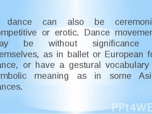 A dance can also be ceremonial, competitive or erotic. Dance movements may be wi