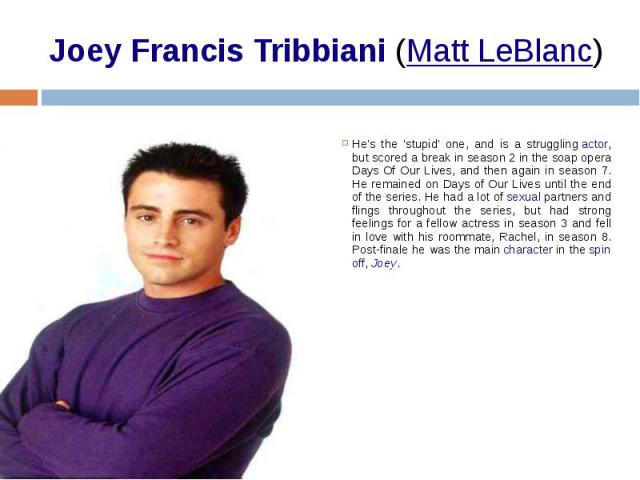 Joey Francis Tribbiani (Matt LeBlanc) He's the 'stupid' one, and is a struggling actor, but scored a break in season 2 in the soap opera Days Of Our Lives, and then again in season 7. He remained on Days of Our Lives until the end of the s…