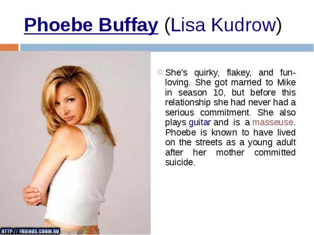 Phoebe Buffay (Lisa Kudrow)  She's quirky, flakey, and fun-loving. She got married to Mike in season 10, but before this relationship she had never had a serious commitment. She also plays guitar and is a masseuse. Phoebe is…