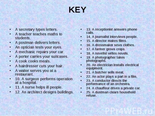 KEY A secretary types letters. A teacher teaches maths to students. A postman delivers letters. An optician tests your eyes. A mechanic repairs your car. A porter carries your suitcases. A cook cooks meals. A hairdresser cuts your hair. A waiter ser…