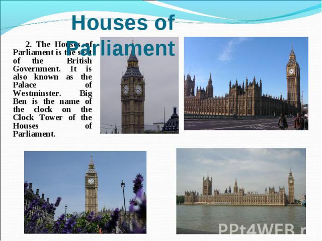 2. The Houses of Parliament is the seat of the British Government. It is also known as the Palace of Westminster. Big Ben is the name of the clock on the Clock Tower of the Houses of Parliament.