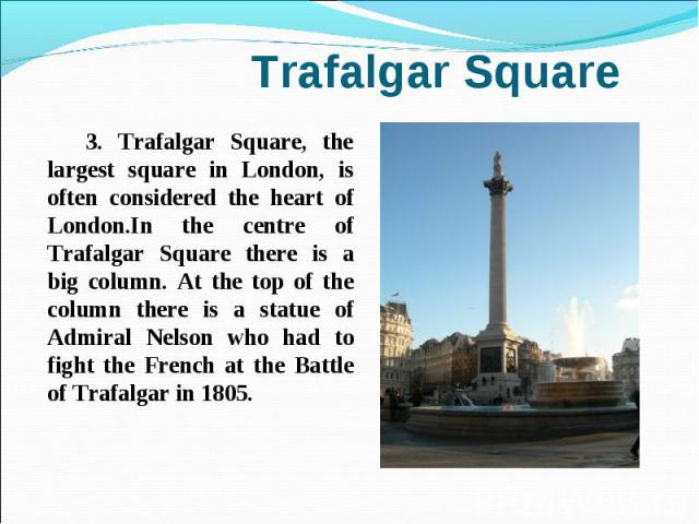3. Trafalgar Square, the largest square in London, is often considered the heart of London.In the centre of Trafalgar Square there is a big column. At the top of the column there is a statue of Admiral Nelson who had to fight the French at the Battl…
