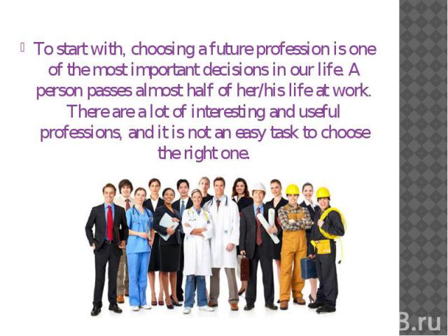 To start with, choosing a future profession is one of the most important decisions in our life. A person passes almost half of her/his life at work. There are a lot of interesting and useful professions, and it is not an easy task to choose the righ…