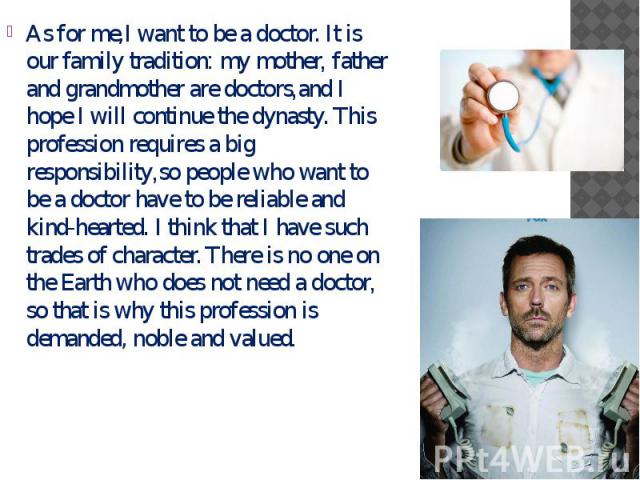 As for me,I want to be a doctor. It is our family tradition: my mother, father and grandmother are doctors,and I hope I will continue the dynasty. This profession requires a big responsibility,so people who want to be a doctor have to be reliable an…