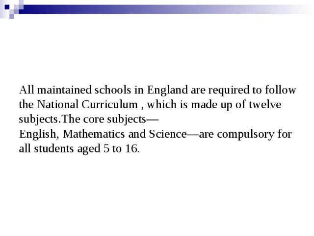 All maintained schools in England are required to follow the National Curriculum , which is made up of twelve subjects.The core subjects—English, Mathematics and Science—are compulsory for all students aged 5 to 16.