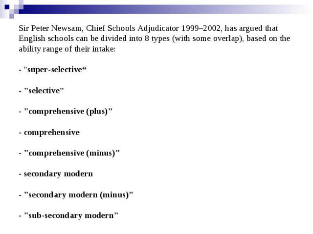Sir Peter Newsam, Chief Schools Adjudicator 1999–2002, has argued that English schools can be divided into 8 types (with some overlap), based on the ability range of their intake: - "super-selective“ - "selective" - "comprehensiv…