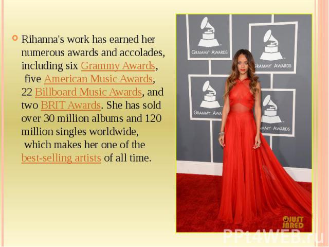 Rihanna's work has earned her numerous awards and accolades, including six Grammy Awards,  five American Music Awards, 22 Billboard Music Awards, and two BRIT Awards. She has sold over 30 million albums and 120 million singl…