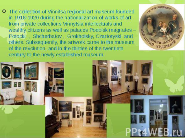 The collection of Vinnitsa regional art museum founded in 1918-1920 during the nationalization of works of art from private collections Vinnytsia intellectuals and wealthy citizens as well as palaces Podolsk magnates – Potocki , Shcherbatov , Grokho…