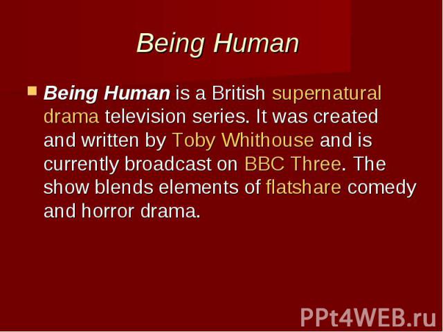 Being Human  Being Human is a British supernatural drama television series. It was created and written by Toby Whithouse and is currently broadcast on BBC Three. The show blends elements of flatshare…