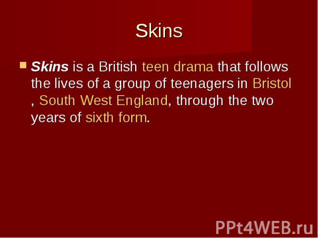 Skins Skins is a British teen drama that follows the lives of a group of teenagers in Bristol, South West England, through the two years of sixth form.