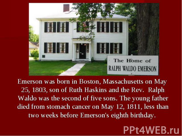 Emerson was born in Boston, Massachusetts on May 25, 1803, son of Ruth Haskins and the Rev.  Ralph Waldo was the second of five sons. The young father died from stomach cancer on May 12, 1811, less than two weeks before Emer…
