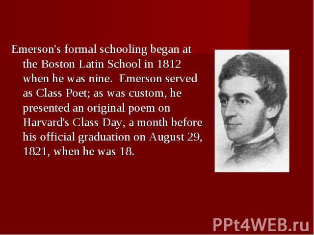 Emerson's formal schooling began at the Boston Latin School in 1812 when he was nine.  Emerson served as Class Poet; as was custom, he presented an original poem on Harvard's Class Day, a month before his official graduation on August…