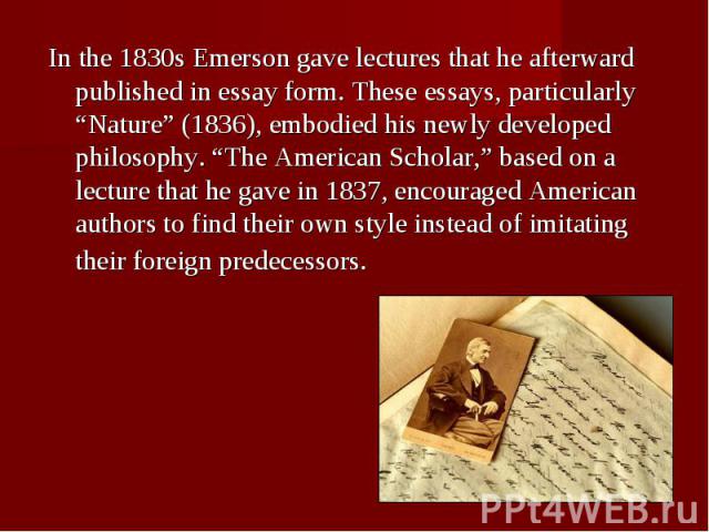 In the 1830s Emerson gave lectures that he afterward published in essay form. These essays, particularly “Nature” (1836), embodied his newly developed philosophy. “The American Scholar,” based on a lecture that he gave in 1837, encouraged American a…