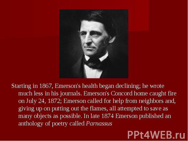 Starting in 1867, Emerson's health began declining; he wrote much less in his journals. Emerson's Concord home caught fire on July 24, 1872; Emerson called for help from neighbors and, giving up on putting out the flames, all attempted to save as ma…