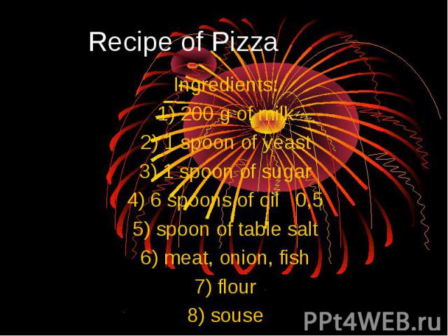 Recipe of Pizza Ingredients: 1) 200 g of milk 2) 1 spoon of yeast 3) 1 spoon of sugar 4) 6 spoons of oil 0,5 5) spoon of table salt 6) meat, onion, fish 7) flour 8) souse
