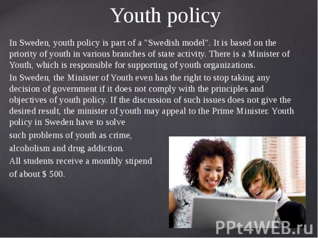 Youth policy In Sweden, youth policy is part of a "Swedish model". It is based on the priority of youth in various branches of state activity. There is a Minister of Youth, which is responsible for supporting of youth organizations. In Swe…