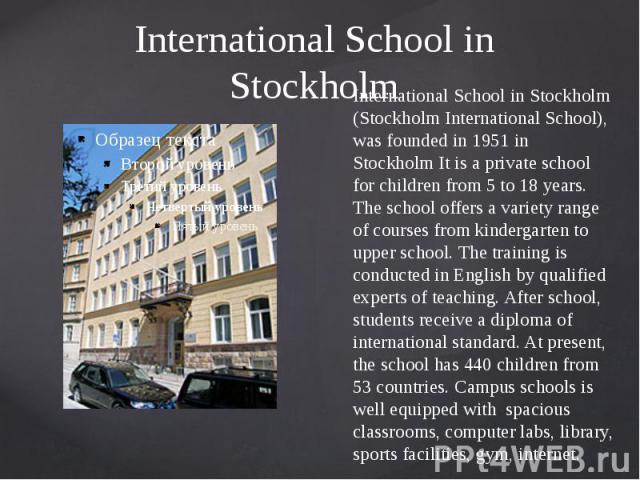 International School in Stockholm International School in Stockholm (Stockholm International School), was founded in 1951 in Stockholm It is a private school for children from 5 to 18 years. The school offers a variety range of courses from kinderga…