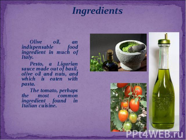 Olive oil, an indispensable food ingredient in much of Italy. Pesto, a Ligurian sauce made out of basil, olive oil and nuts, and which is eaten with pasta. The tomato, perhaps the most common ingredient found in Italian cuisine.
